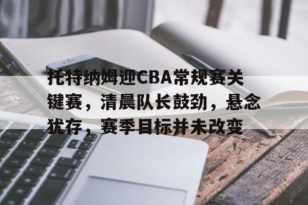 托特纳姆迎CBA常规赛关键赛，清晨队长鼓劲，悬念犹存，赛季目标并未改变的简单介绍
